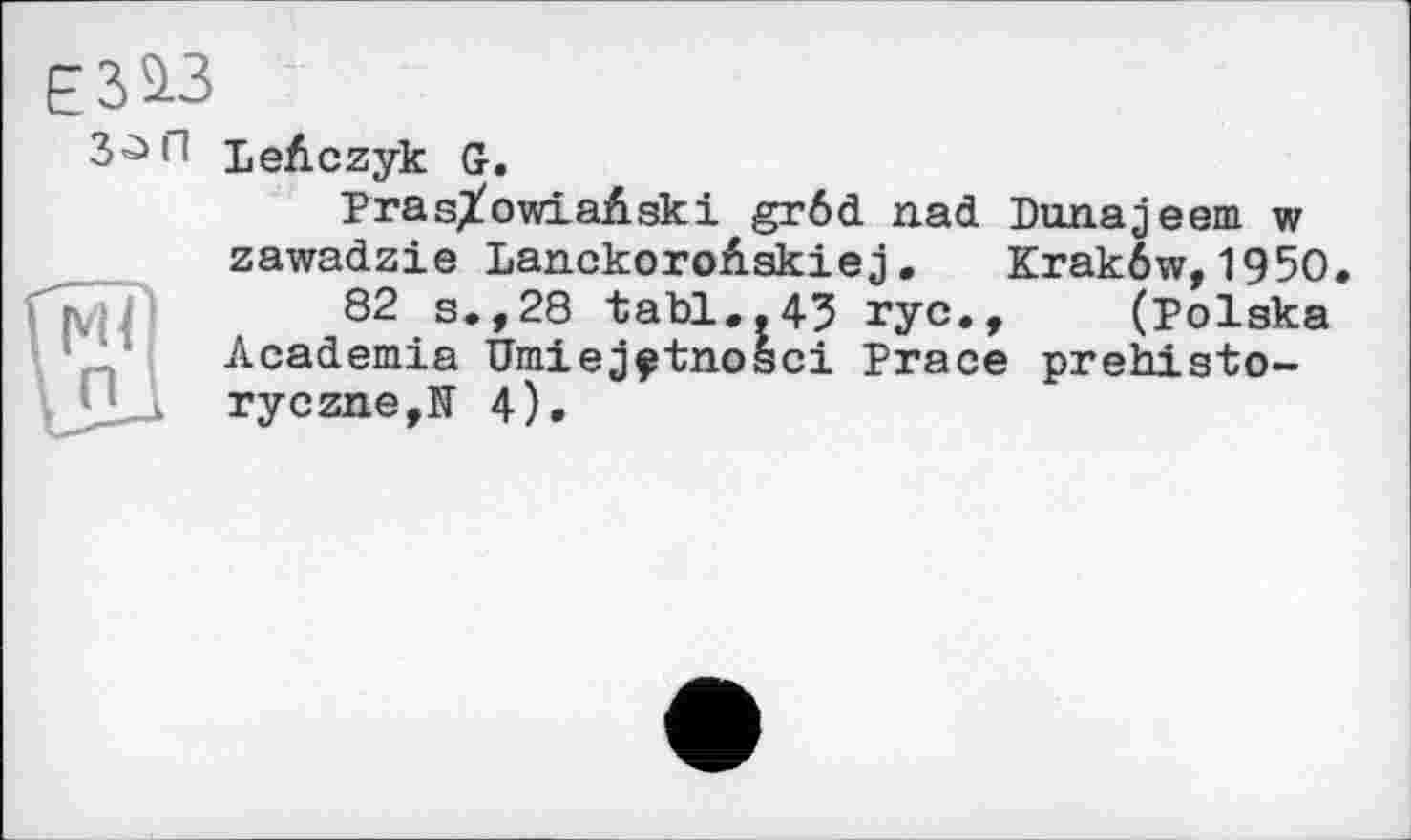 ﻿ЄЗІЗ
Ml П
LeAczyk G.
Pras/owiaAski grôd nad Dunajeem w zawadzie LanckoroAskiej. Krakôw,1950.
82 s.,28 tabl.,43 rye., (Polska Academia Umiej^tnosci Prace prehisto-
ryczne,TI 4)